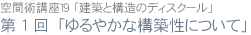 空間術講座19 第1回「ゆるやかな構築性について」