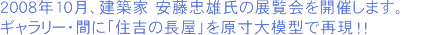 2008年10月、建築家 安藤忠雄氏の展覧会を開催します。ギャラリー・間に「住吉の長屋」を原寸大模型で再現！！