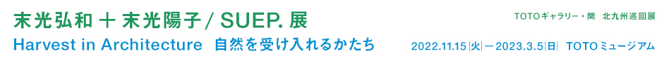 ＴＯＴＯギャラリー・間　北九州巡回展　末光弘和＋末光陽子 / SUEP.展　Harvest in Architecture　自然を受け入れるかたち