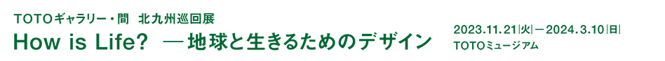 ＴＯＴＯギャラリー・間 企画展　北九州巡回展　How is Life?――地球と生きるためのデザイン