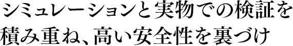 シミュレーションと実物での検証を積み重ね、高い安全性を裏づけ