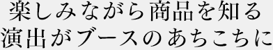 楽しみながら商品を知る演出がブースのあちこちに