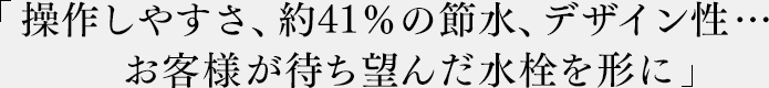 「操作しやすさ、約41％の節水、デザイン性…お客様が待ち望んだ水栓を形に」