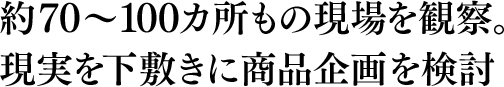 約70～100カ所もの現場を観察。現実を下敷きに商品企画を検討