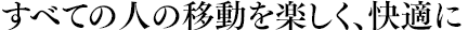 すべての人の移動を楽しく、快適に