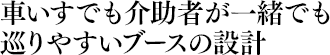 車いすでも介助者が一緒でも巡りやすいブースの設計